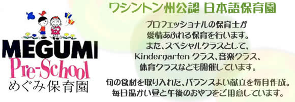 ワシントン州公認 日本語保育園 プロフェッショナルの保育士が
愛情あふれる保育を行います。また、スペシャルクラスとして日本語クラス、音楽クラス、体育クラスなども開催しています。旬の食材を取り入れた、バランスよい献立を毎月作成。毎日温かい昼と午後のおやつをご用意しています。