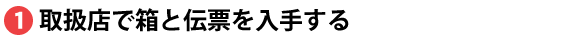 取扱店で箱と伝票を入手する